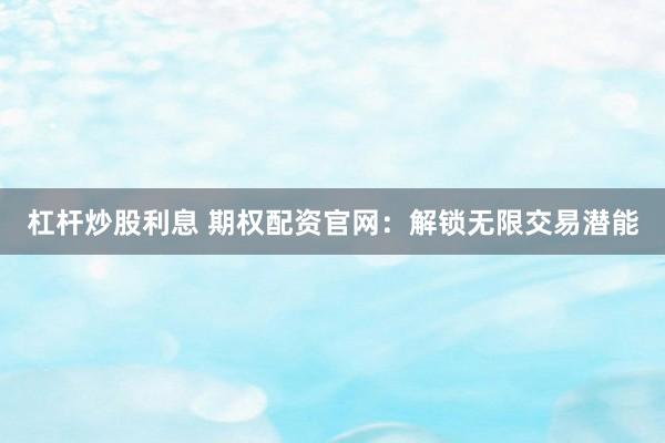 杠杆炒股利息 期权配资官网：解锁无限交易潜能