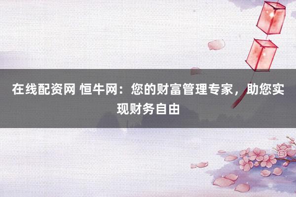 在线配资网 恒牛网：您的财富管理专家，助您实现财务自由
