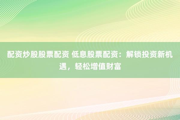 配资炒股股票配资 低息股票配资：解锁投资新机遇，轻松增值财富