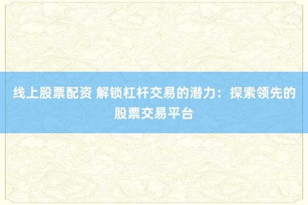 线上股票配资 解锁杠杆交易的潜力：探索领先的股票交易平台