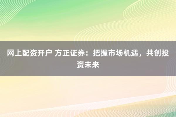 网上配资开户 方正证券：把握市场机遇，共创投资未来