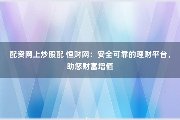 配资网上炒股配 恒财网：安全可靠的理财平台，助您财富增值