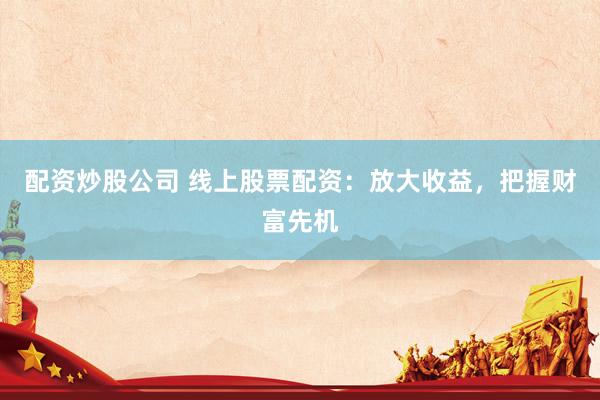 配资炒股公司 线上股票配资：放大收益，把握财富先机