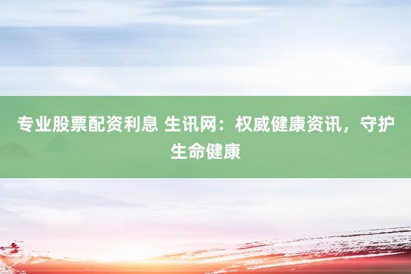专业股票配资利息 生讯网：权威健康资讯，守护生命健康