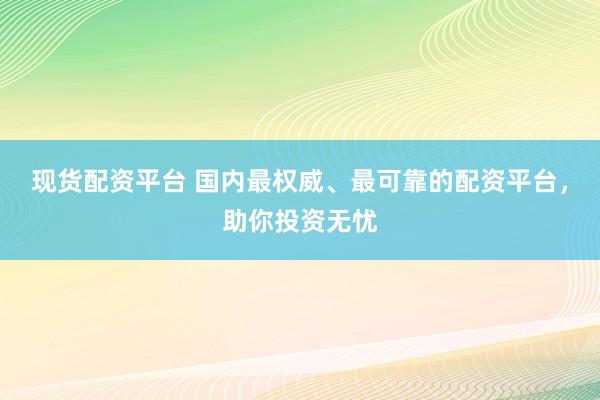 现货配资平台 国内最权威、最可靠的配资平台，助你投资无忧