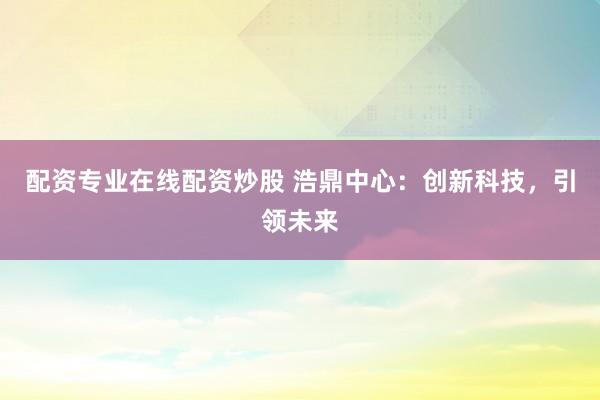 配资专业在线配资炒股 浩鼎中心：创新科技，引领未来