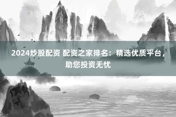 2024炒股配资 配资之家排名：精选优质平台，助您投资无忧