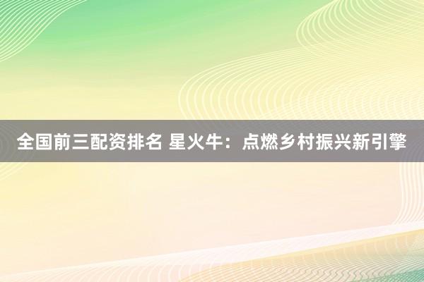 全国前三配资排名 星火牛：点燃乡村振兴新引擎