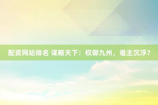 配资网站排名 谋略天下：权御九州，谁主沉浮？