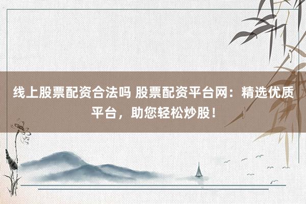线上股票配资合法吗 股票配资平台网：精选优质平台，助您轻松炒股！