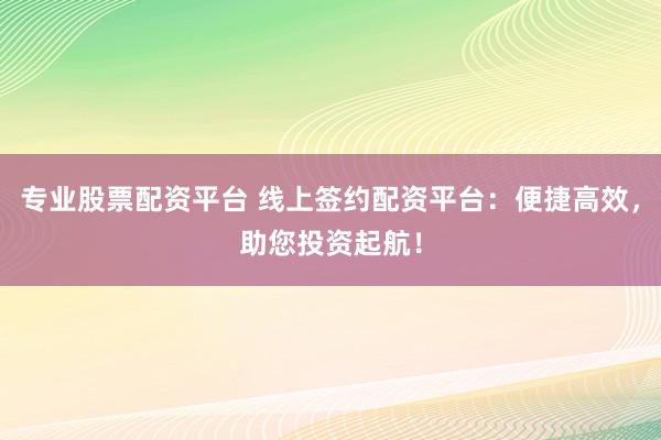 专业股票配资平台 线上签约配资平台：便捷高效，助您投资起航！