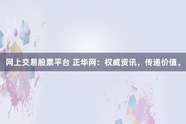 网上交易股票平台 正华网：权威资讯，传递价值。