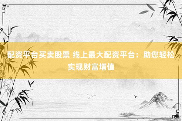 配资平台买卖股票 线上最大配资平台：助您轻松实现财富增值