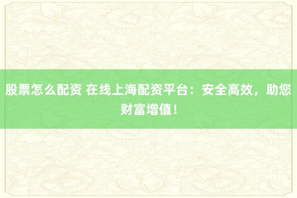 股票怎么配资 在线上海配资平台：安全高效，助您财富增值！