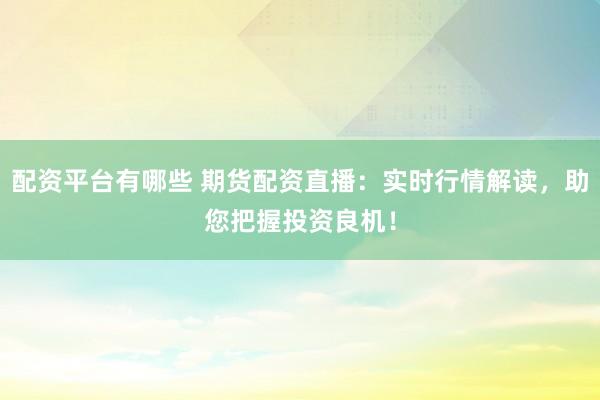 配资平台有哪些 期货配资直播：实时行情解读，助您把握投资良机！