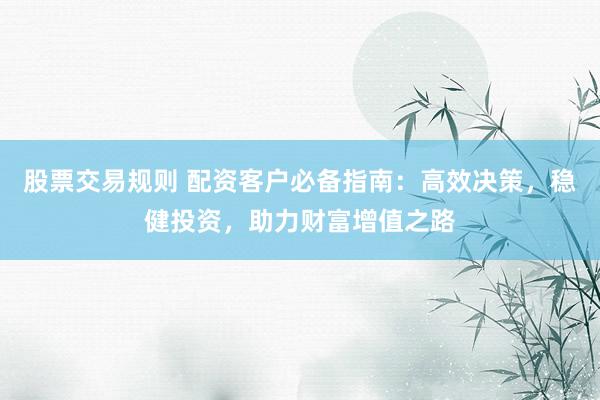股票交易规则 配资客户必备指南：高效决策，稳健投资，助力财富增值之路