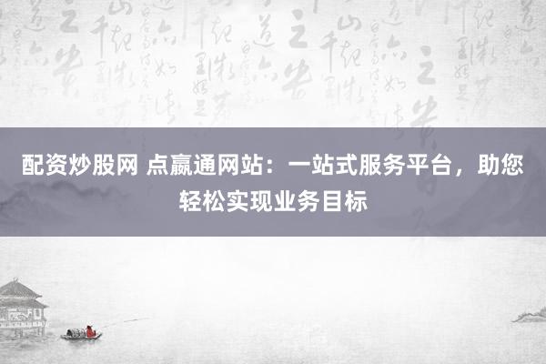 配资炒股网 点嬴通网站：一站式服务平台，助您轻松实现业务目标