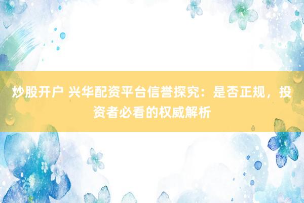炒股开户 兴华配资平台信誉探究：是否正规，投资者必看的权威解析
