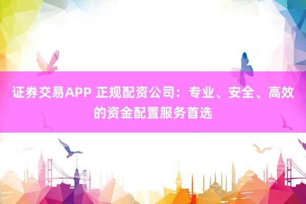 证券交易APP 正规配资公司：专业、安全、高效的资金配置服务首选