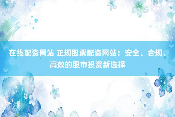 在线配资网站 正规股票配资网站：安全、合规、高效的股市投资新选择