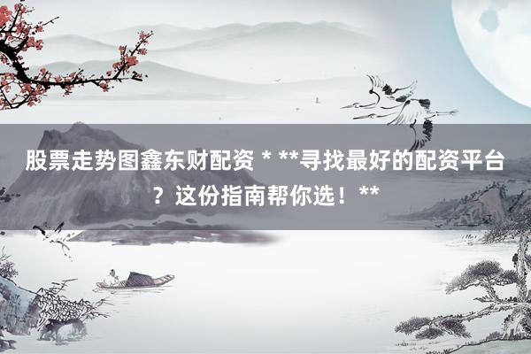 股票走势图鑫东财配资 * **寻找最好的配资平台？这份指南帮你选！**