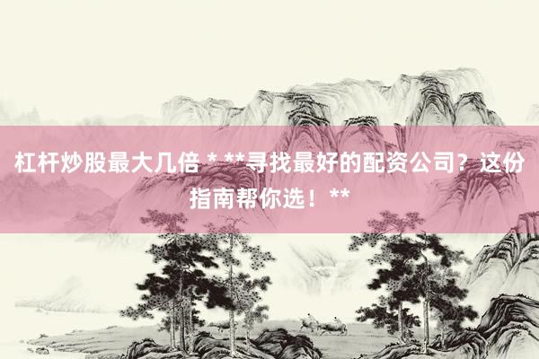 杠杆炒股最大几倍 * **寻找最好的配资公司？这份指南帮你选！**