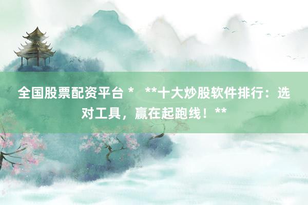 全国股票配资平台 *   **十大炒股软件排行：选对工具，赢在起跑线！**