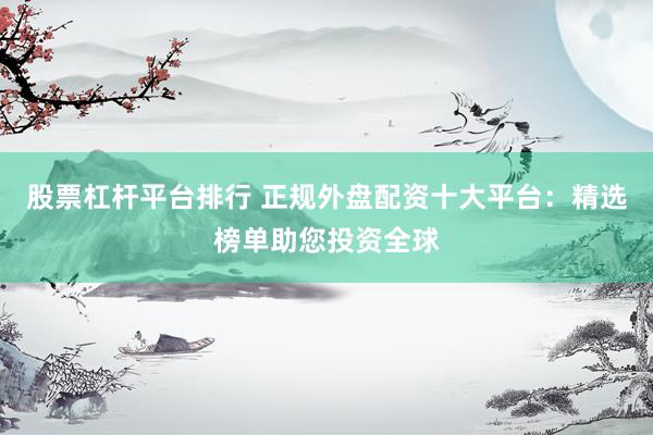 股票杠杆平台排行 正规外盘配资十大平台：精选榜单助您投资全球