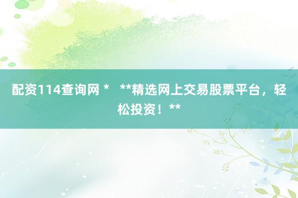 配资114查询网 *   **精选网上交易股票平台，轻松投资！**