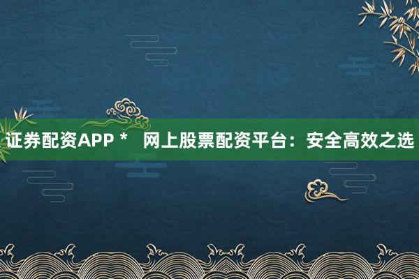 证券配资APP *   网上股票配资平台：安全高效之选
