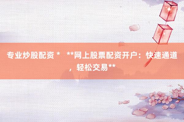 专业炒股配资 *   **网上股票配资开户：快速通道，轻松交易**