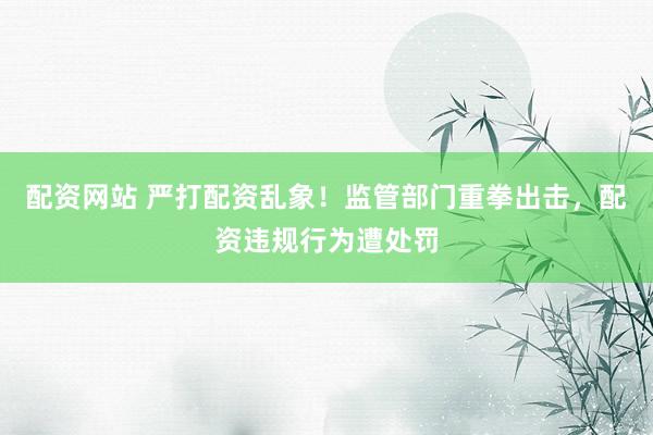 配资网站 严打配资乱象！监管部门重拳出击，配资违规行为遭处罚