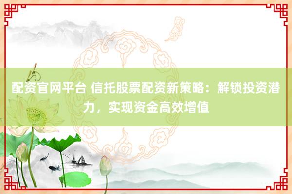 配资官网平台 信托股票配资新策略：解锁投资潜力，实现资金高效增值