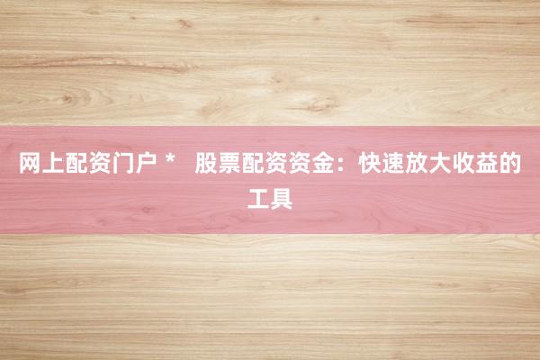 网上配资门户 *   股票配资资金：快速放大收益的工具