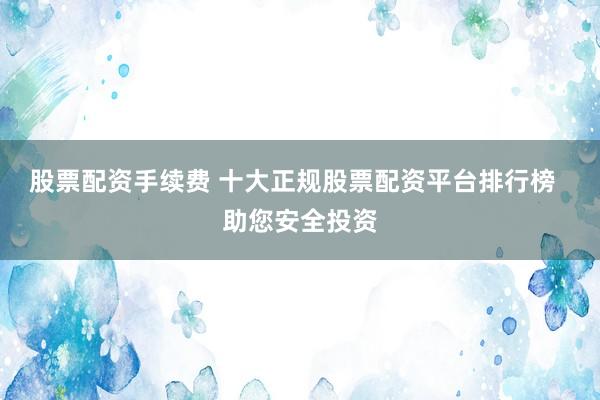股票配资手续费 十大正规股票配资平台排行榜  助您安全投资