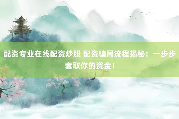 配资专业在线配资炒股 配资骗局流程揭秘：一步步套取你的资金！