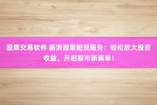 股票交易软件 新浪股票配资服务：轻松放大投资收益，开启股市新篇章！