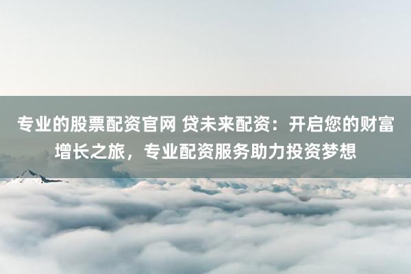 专业的股票配资官网 贷未来配资：开启您的财富增长之旅，专业配资服务助力投资梦想