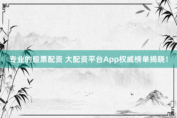 专业的股票配资 大配资平台App权威榜单揭晓！