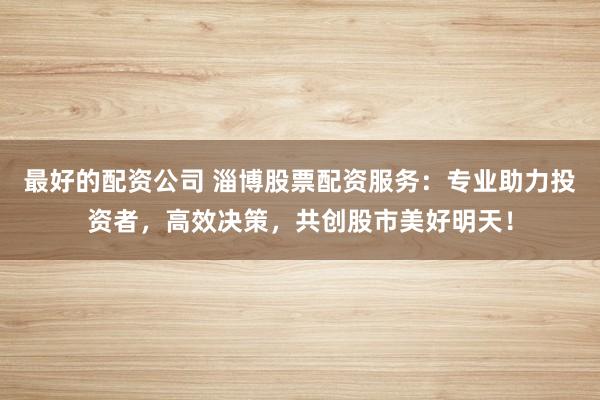 最好的配资公司 淄博股票配资服务：专业助力投资者，高效决策，共创股市美好明天！