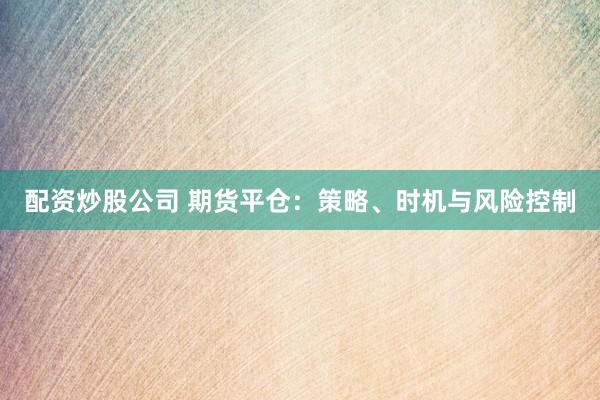 配资炒股公司 期货平仓：策略、时机与风险控制