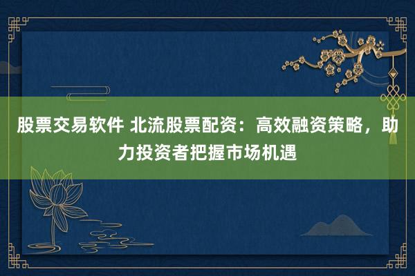 股票交易软件 北流股票配资：高效融资策略，助力投资者把握市场机遇