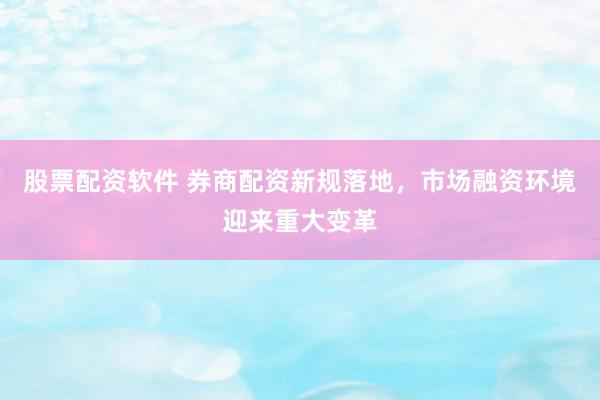 股票配资软件 券商配资新规落地，市场融资环境迎来重大变革