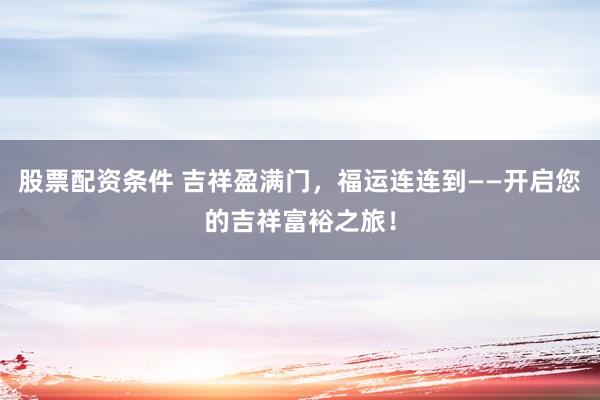 股票配资条件 吉祥盈满门，福运连连到——开启您的吉祥富裕之旅！
