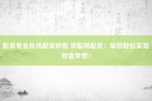 配资专业在线配资炒股 顶配网配资：助您轻松实现财富梦想！