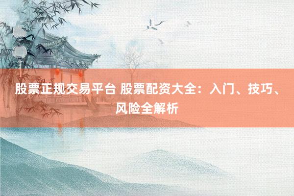 股票正规交易平台 股票配资大全：入门、技巧、风险全解析