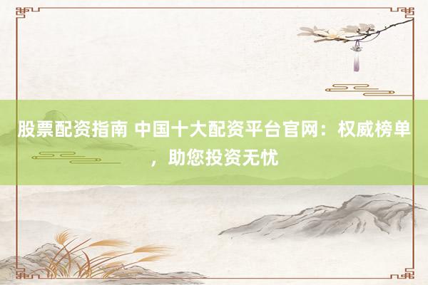 股票配资指南 中国十大配资平台官网：权威榜单，助您投资无忧