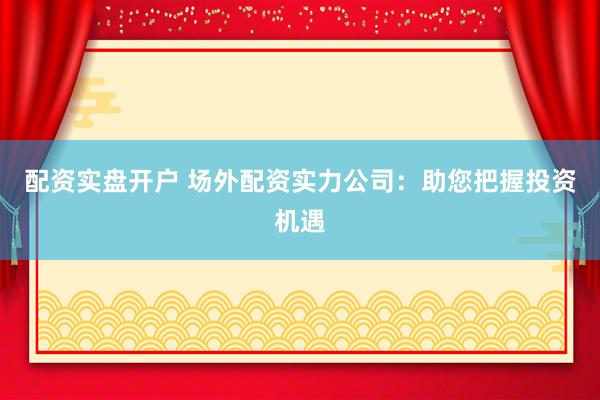 配资实盘开户 场外配资实力公司：助您把握投资机遇