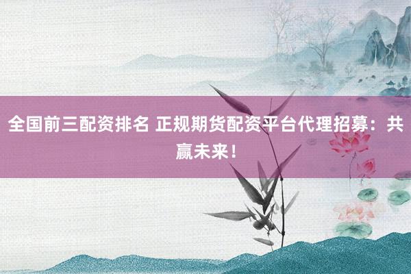 全国前三配资排名 正规期货配资平台代理招募：共赢未来！