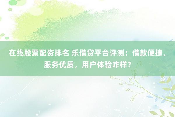 在线股票配资排名 乐借贷平台评测：借款便捷、服务优质，用户体验咋样？